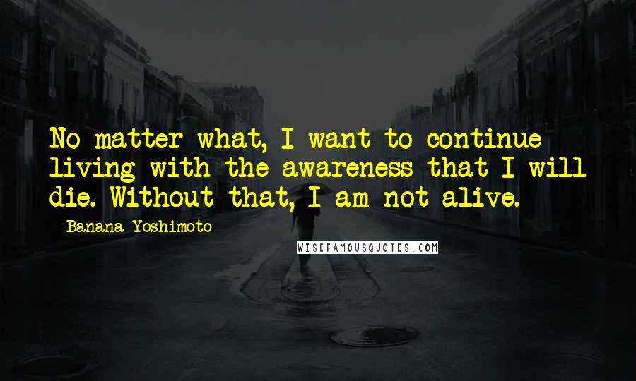 Banana Yoshimoto Quotes: No matter what, I want to continue living with the awareness that I will die. Without that, I am not alive.