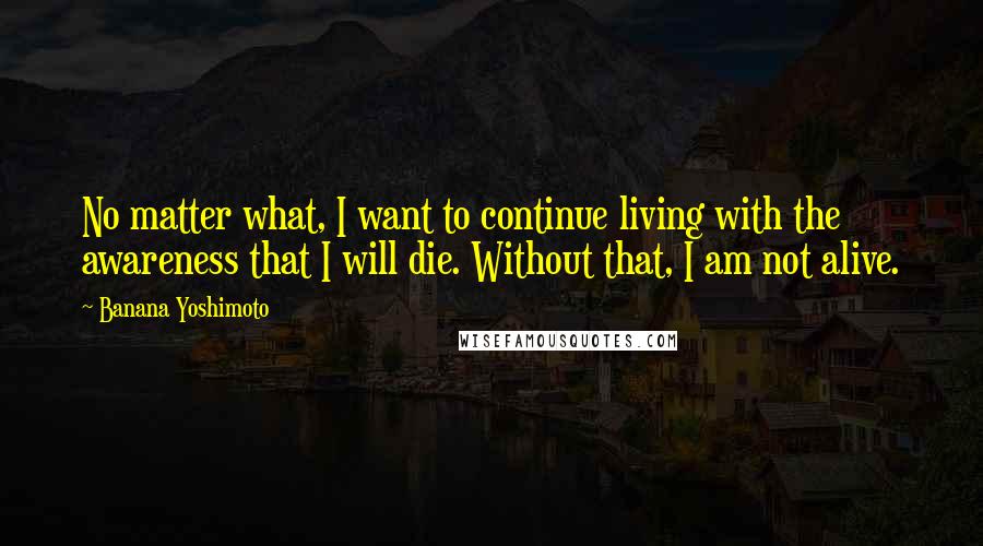 Banana Yoshimoto Quotes: No matter what, I want to continue living with the awareness that I will die. Without that, I am not alive.