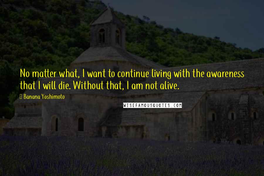 Banana Yoshimoto Quotes: No matter what, I want to continue living with the awareness that I will die. Without that, I am not alive.