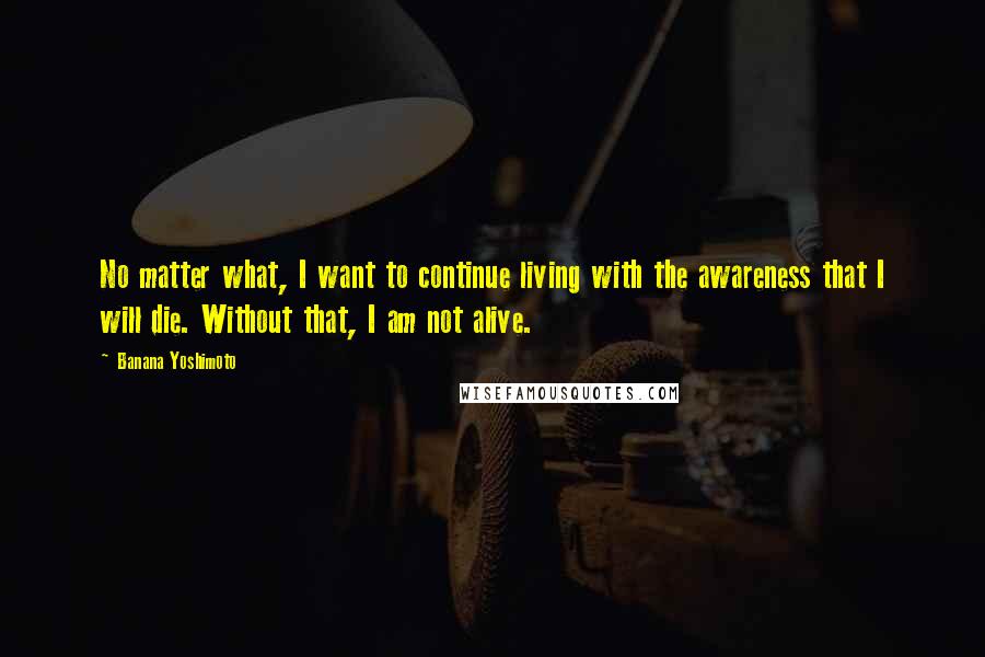 Banana Yoshimoto Quotes: No matter what, I want to continue living with the awareness that I will die. Without that, I am not alive.