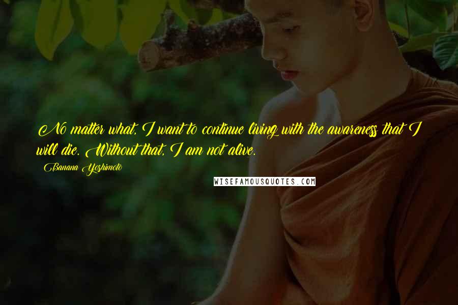 Banana Yoshimoto Quotes: No matter what, I want to continue living with the awareness that I will die. Without that, I am not alive.