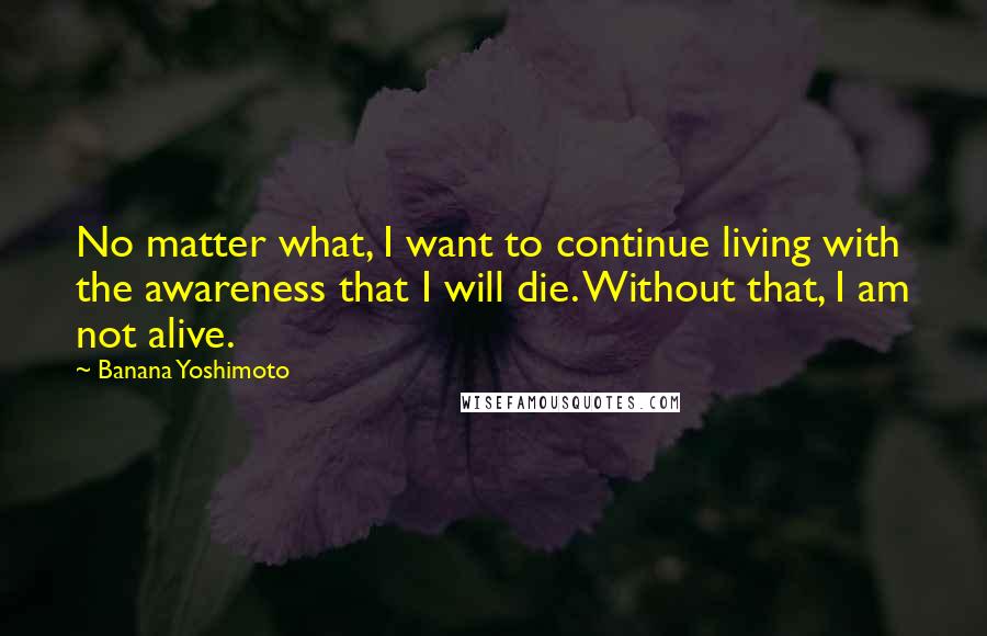 Banana Yoshimoto Quotes: No matter what, I want to continue living with the awareness that I will die. Without that, I am not alive.