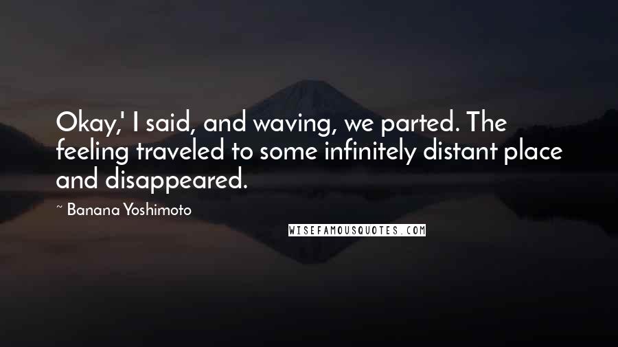 Banana Yoshimoto Quotes: Okay,' I said, and waving, we parted. The feeling traveled to some infinitely distant place and disappeared.