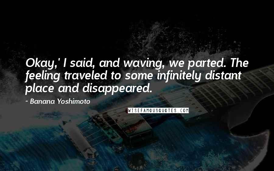 Banana Yoshimoto Quotes: Okay,' I said, and waving, we parted. The feeling traveled to some infinitely distant place and disappeared.