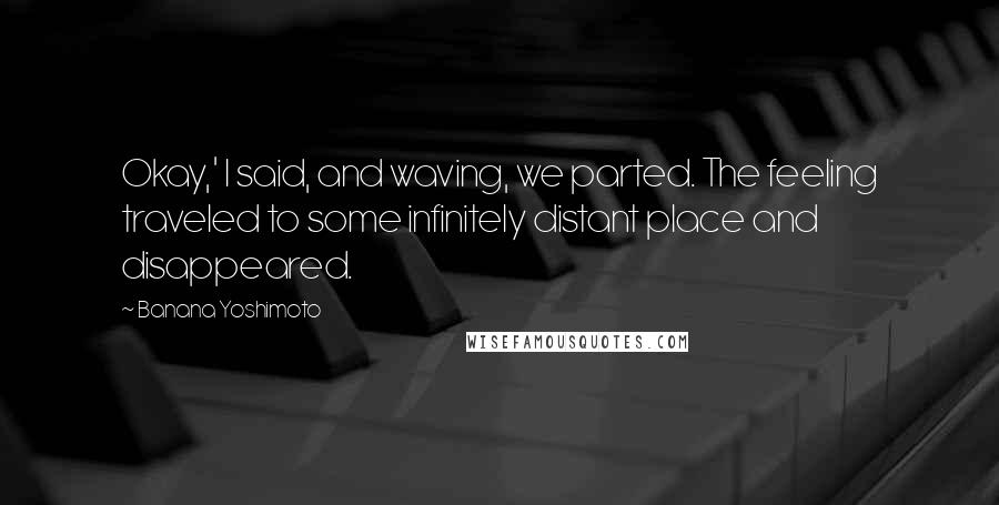 Banana Yoshimoto Quotes: Okay,' I said, and waving, we parted. The feeling traveled to some infinitely distant place and disappeared.