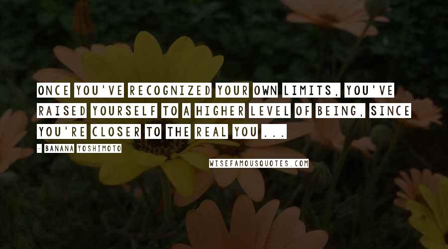 Banana Yoshimoto Quotes: Once you've recognized your own limits, you've raised yourself to a higher level of being, since you're closer to the real you ...