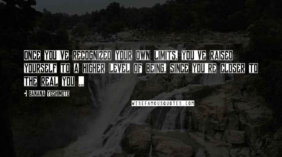 Banana Yoshimoto Quotes: Once you've recognized your own limits, you've raised yourself to a higher level of being, since you're closer to the real you ...