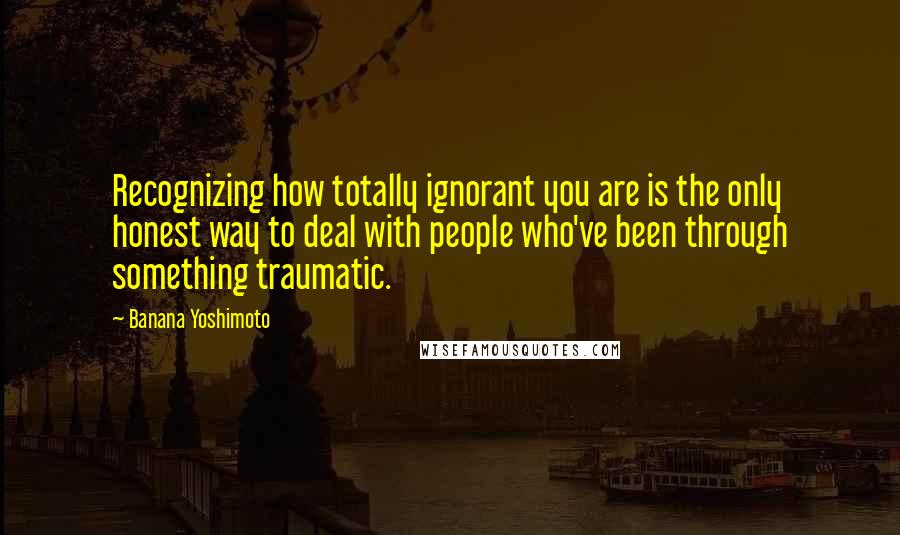 Banana Yoshimoto Quotes: Recognizing how totally ignorant you are is the only honest way to deal with people who've been through something traumatic.