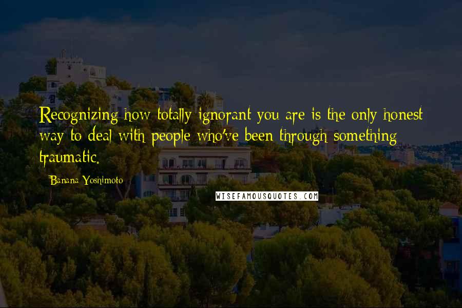 Banana Yoshimoto Quotes: Recognizing how totally ignorant you are is the only honest way to deal with people who've been through something traumatic.