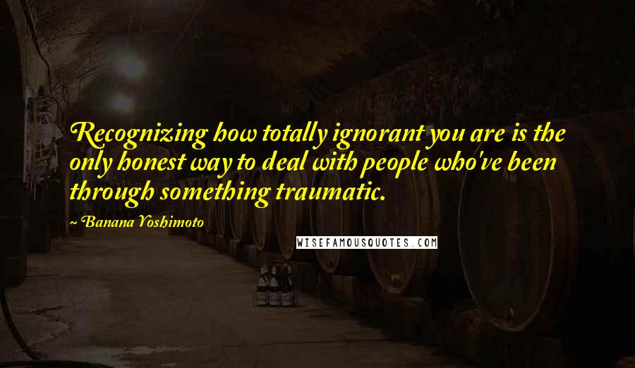 Banana Yoshimoto Quotes: Recognizing how totally ignorant you are is the only honest way to deal with people who've been through something traumatic.