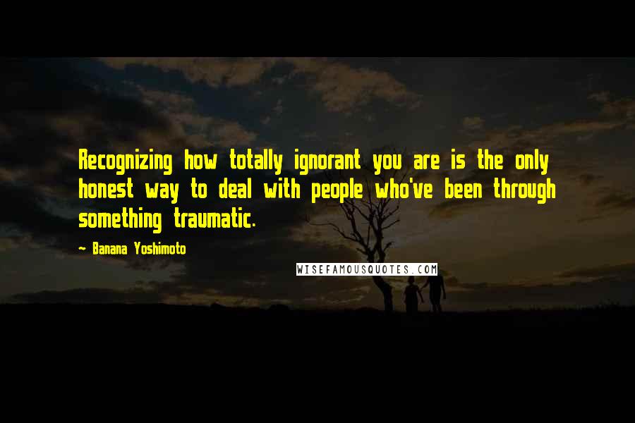 Banana Yoshimoto Quotes: Recognizing how totally ignorant you are is the only honest way to deal with people who've been through something traumatic.