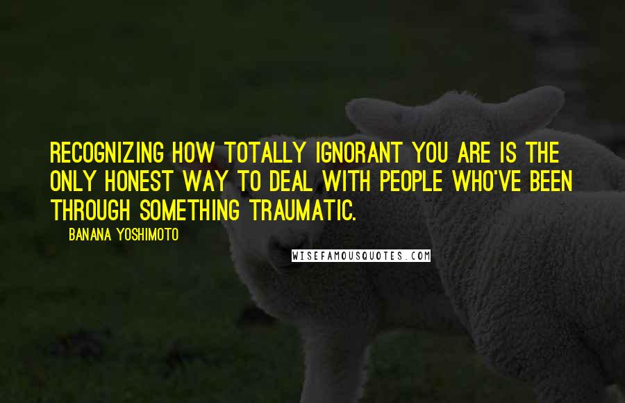 Banana Yoshimoto Quotes: Recognizing how totally ignorant you are is the only honest way to deal with people who've been through something traumatic.