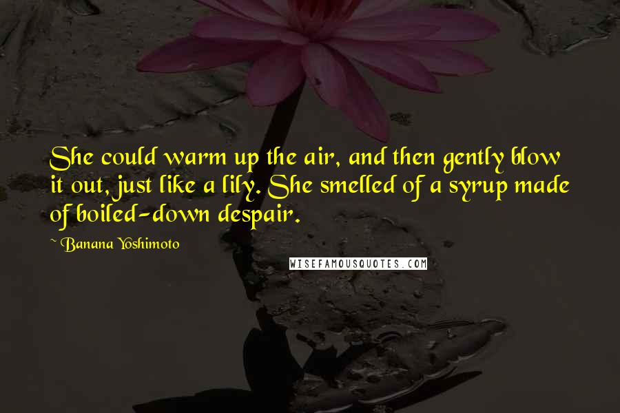 Banana Yoshimoto Quotes: She could warm up the air, and then gently blow it out, just like a lily. She smelled of a syrup made of boiled-down despair.