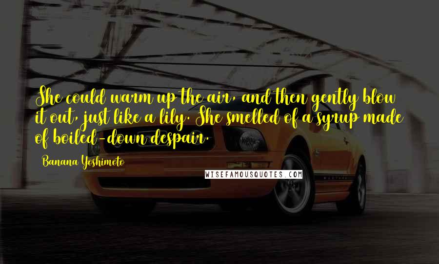 Banana Yoshimoto Quotes: She could warm up the air, and then gently blow it out, just like a lily. She smelled of a syrup made of boiled-down despair.