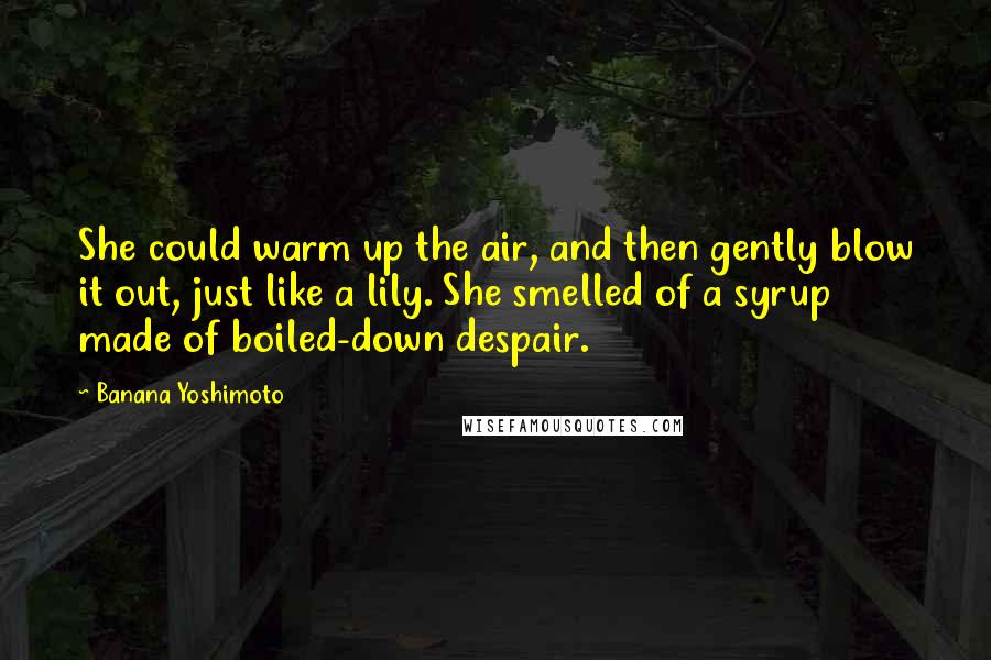 Banana Yoshimoto Quotes: She could warm up the air, and then gently blow it out, just like a lily. She smelled of a syrup made of boiled-down despair.