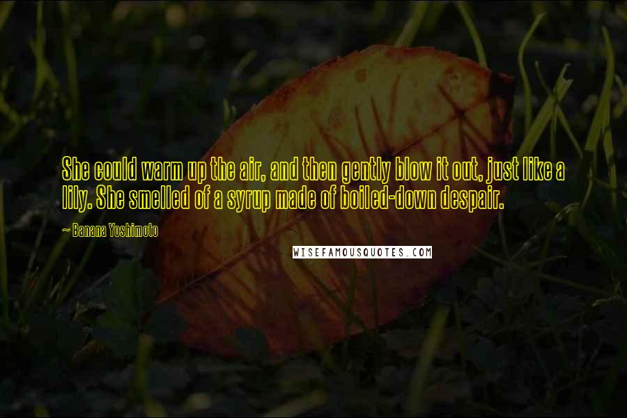 Banana Yoshimoto Quotes: She could warm up the air, and then gently blow it out, just like a lily. She smelled of a syrup made of boiled-down despair.