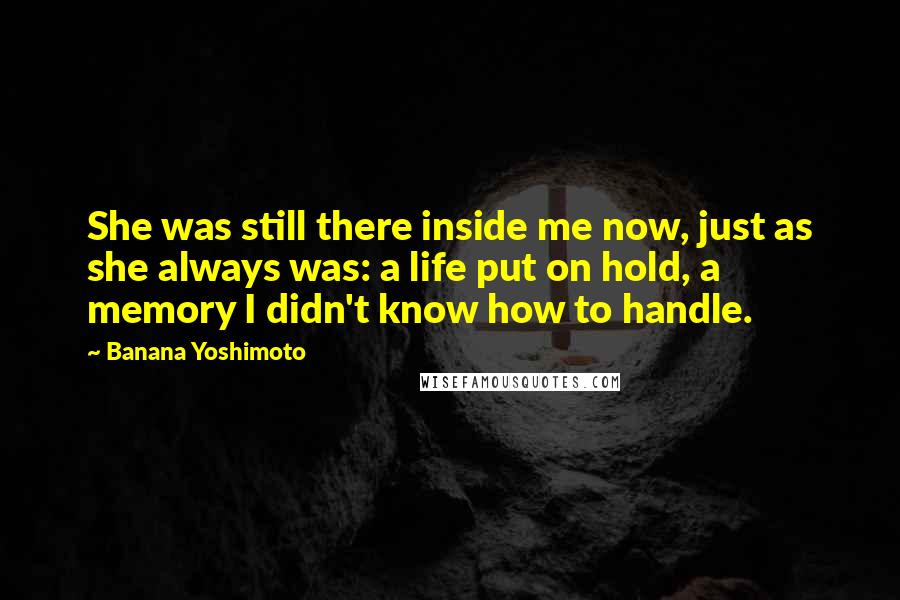 Banana Yoshimoto Quotes: She was still there inside me now, just as she always was: a life put on hold, a memory I didn't know how to handle.