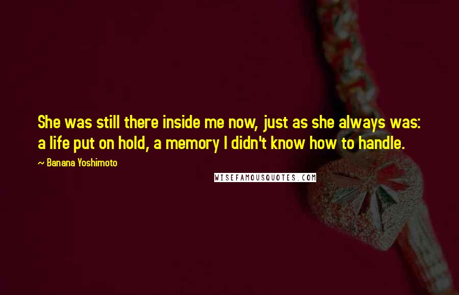 Banana Yoshimoto Quotes: She was still there inside me now, just as she always was: a life put on hold, a memory I didn't know how to handle.