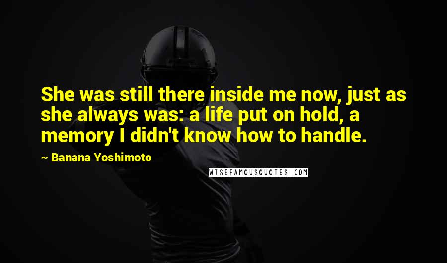 Banana Yoshimoto Quotes: She was still there inside me now, just as she always was: a life put on hold, a memory I didn't know how to handle.