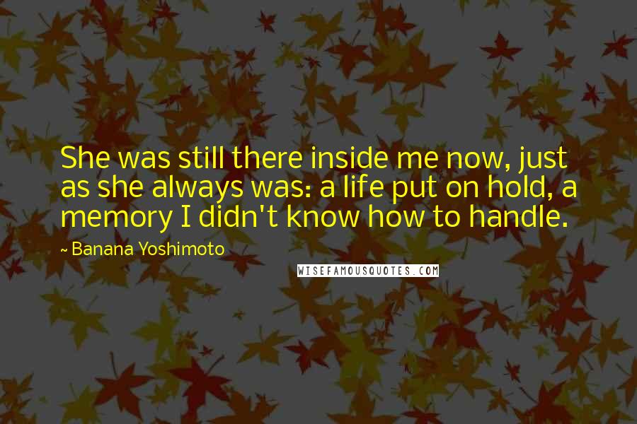 Banana Yoshimoto Quotes: She was still there inside me now, just as she always was: a life put on hold, a memory I didn't know how to handle.