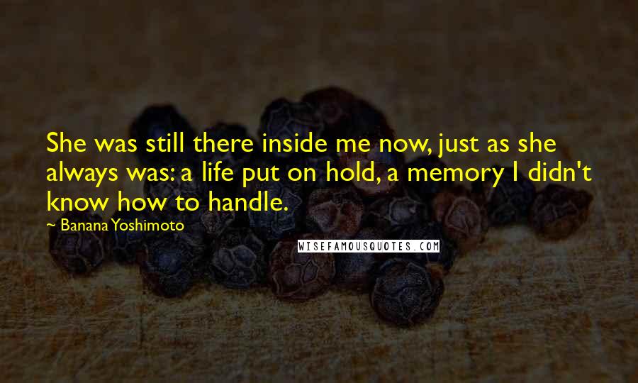 Banana Yoshimoto Quotes: She was still there inside me now, just as she always was: a life put on hold, a memory I didn't know how to handle.