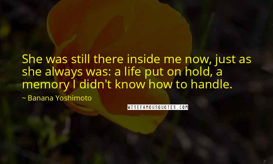 Banana Yoshimoto Quotes: She was still there inside me now, just as she always was: a life put on hold, a memory I didn't know how to handle.