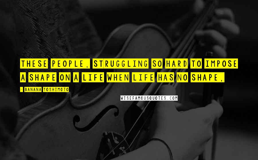 Banana Yoshimoto Quotes: these people, struggling so hard to impose a shape on a life when life has no shape,