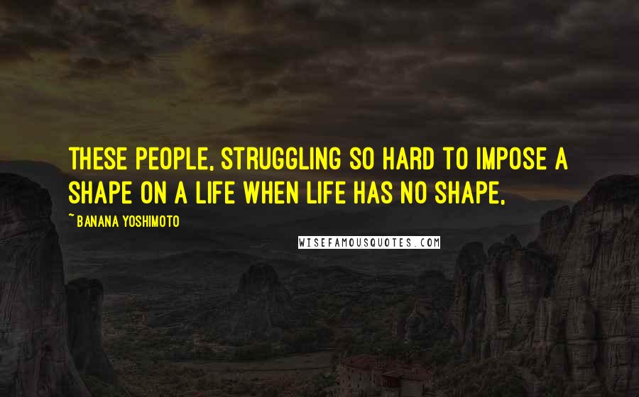 Banana Yoshimoto Quotes: these people, struggling so hard to impose a shape on a life when life has no shape,