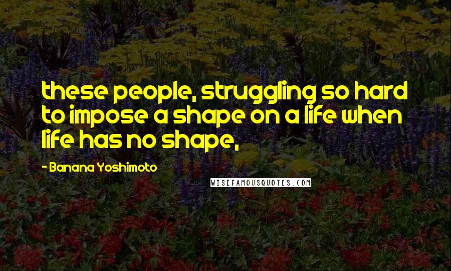 Banana Yoshimoto Quotes: these people, struggling so hard to impose a shape on a life when life has no shape,