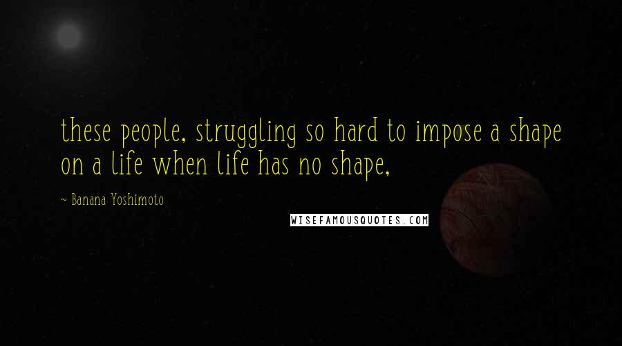 Banana Yoshimoto Quotes: these people, struggling so hard to impose a shape on a life when life has no shape,