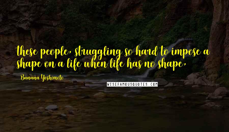 Banana Yoshimoto Quotes: these people, struggling so hard to impose a shape on a life when life has no shape,