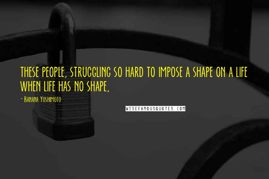 Banana Yoshimoto Quotes: these people, struggling so hard to impose a shape on a life when life has no shape,