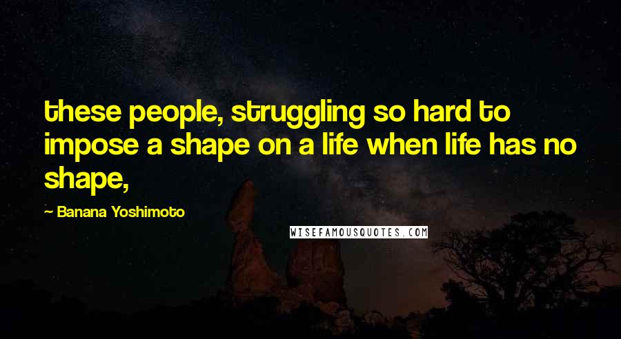 Banana Yoshimoto Quotes: these people, struggling so hard to impose a shape on a life when life has no shape,