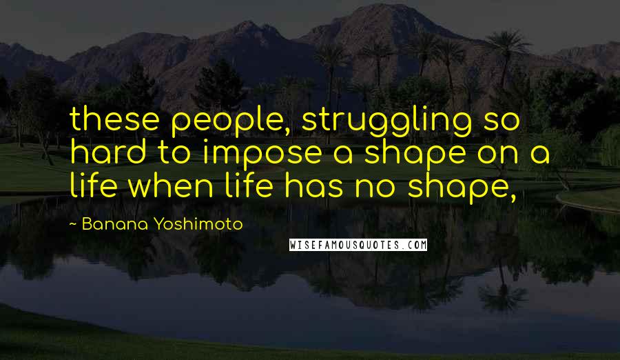 Banana Yoshimoto Quotes: these people, struggling so hard to impose a shape on a life when life has no shape,