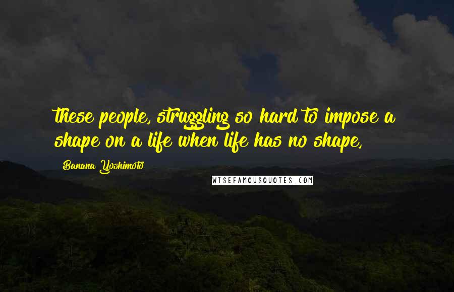 Banana Yoshimoto Quotes: these people, struggling so hard to impose a shape on a life when life has no shape,