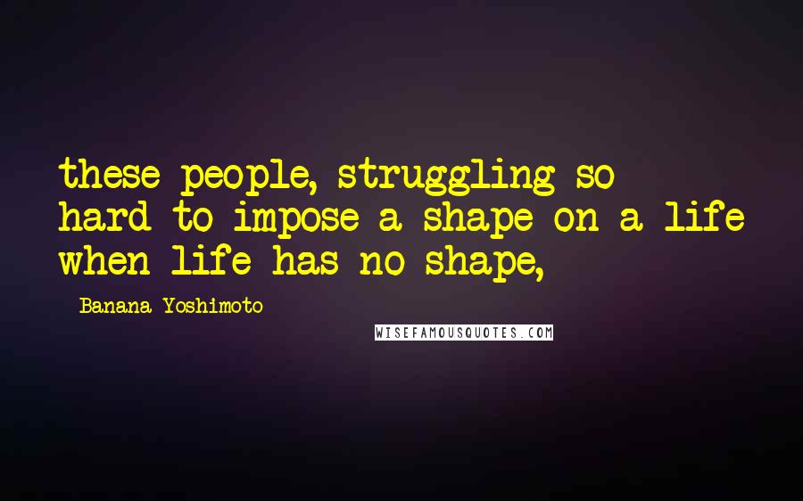 Banana Yoshimoto Quotes: these people, struggling so hard to impose a shape on a life when life has no shape,