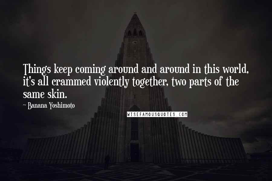 Banana Yoshimoto Quotes: Things keep coming around and around in this world, it's all crammed violently together, two parts of the same skin.