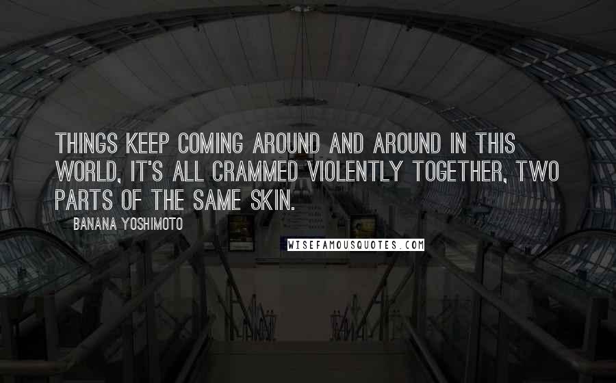 Banana Yoshimoto Quotes: Things keep coming around and around in this world, it's all crammed violently together, two parts of the same skin.