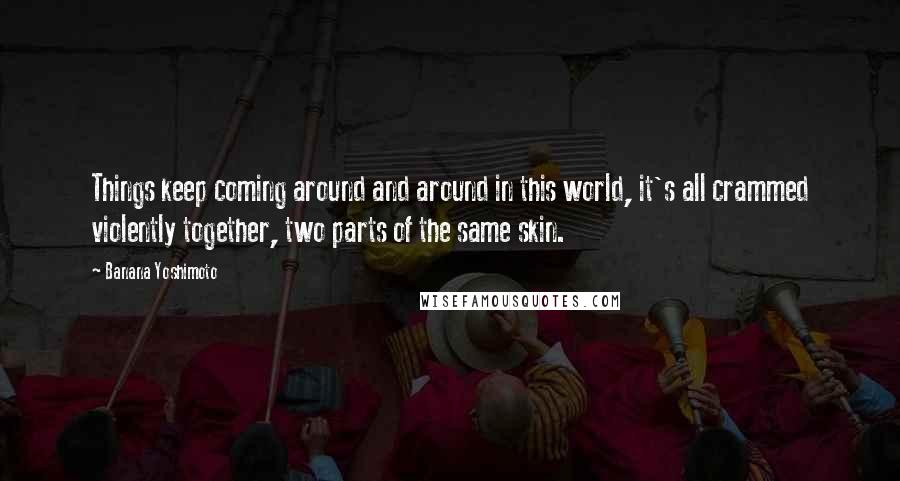 Banana Yoshimoto Quotes: Things keep coming around and around in this world, it's all crammed violently together, two parts of the same skin.