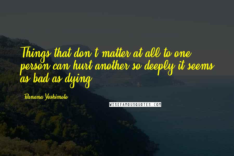 Banana Yoshimoto Quotes: Things that don't matter at all to one person can hurt another so deeply it seems as bad as dying.