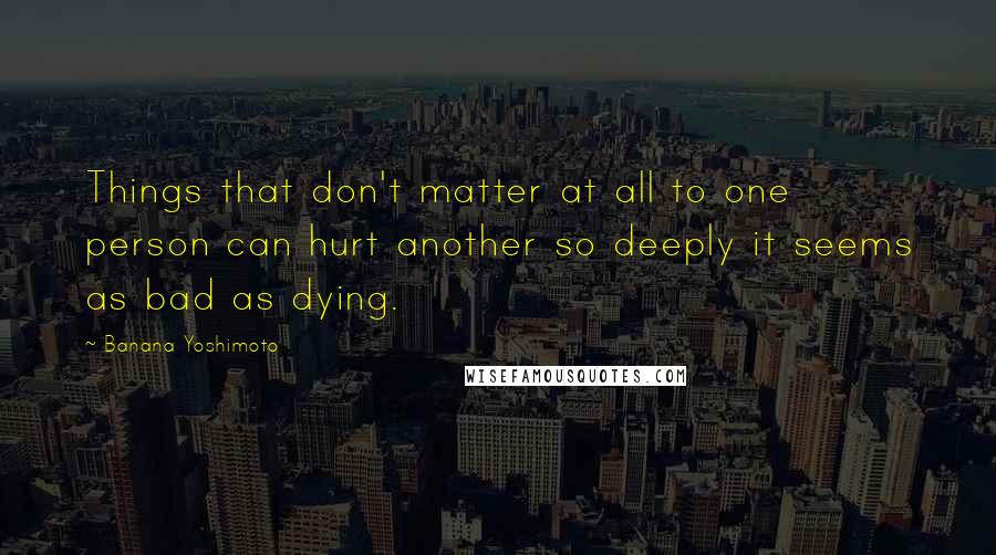 Banana Yoshimoto Quotes: Things that don't matter at all to one person can hurt another so deeply it seems as bad as dying.