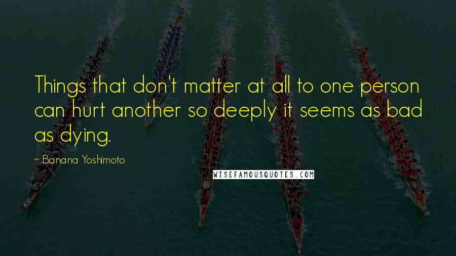 Banana Yoshimoto Quotes: Things that don't matter at all to one person can hurt another so deeply it seems as bad as dying.