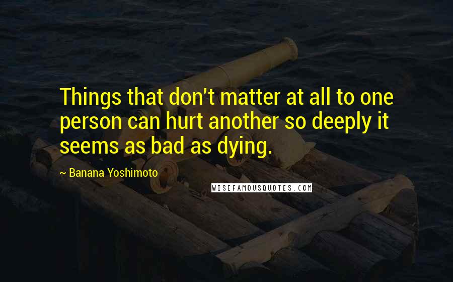 Banana Yoshimoto Quotes: Things that don't matter at all to one person can hurt another so deeply it seems as bad as dying.