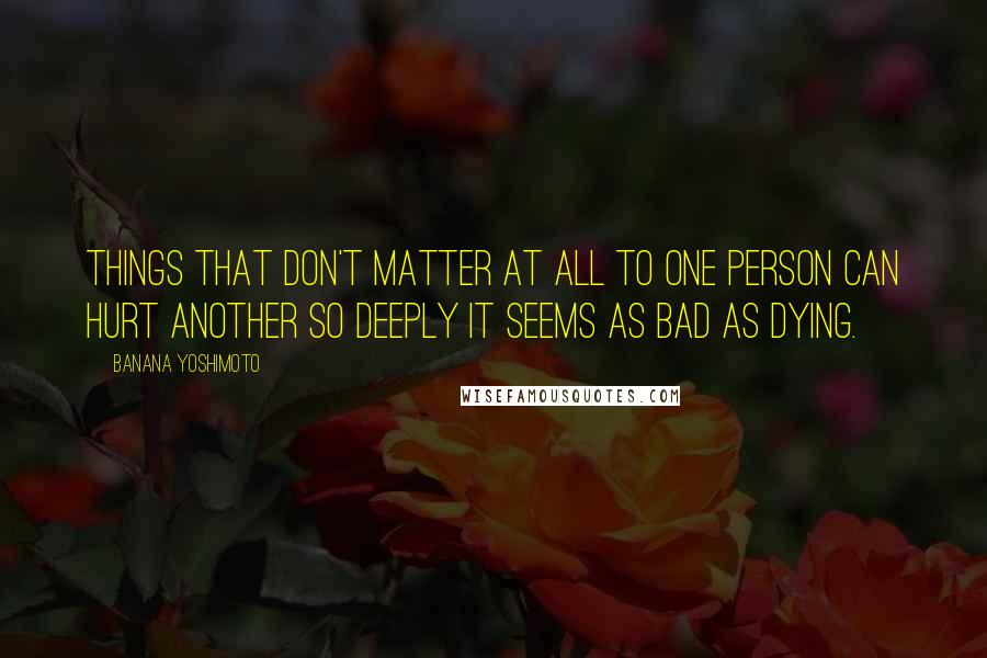 Banana Yoshimoto Quotes: Things that don't matter at all to one person can hurt another so deeply it seems as bad as dying.