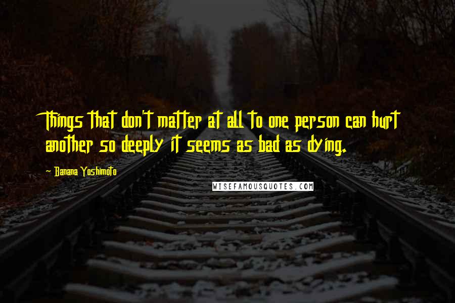 Banana Yoshimoto Quotes: Things that don't matter at all to one person can hurt another so deeply it seems as bad as dying.