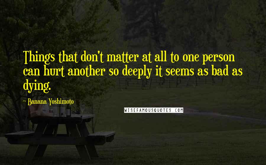 Banana Yoshimoto Quotes: Things that don't matter at all to one person can hurt another so deeply it seems as bad as dying.