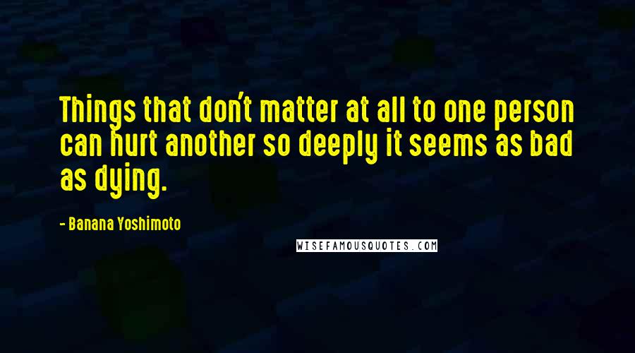 Banana Yoshimoto Quotes: Things that don't matter at all to one person can hurt another so deeply it seems as bad as dying.