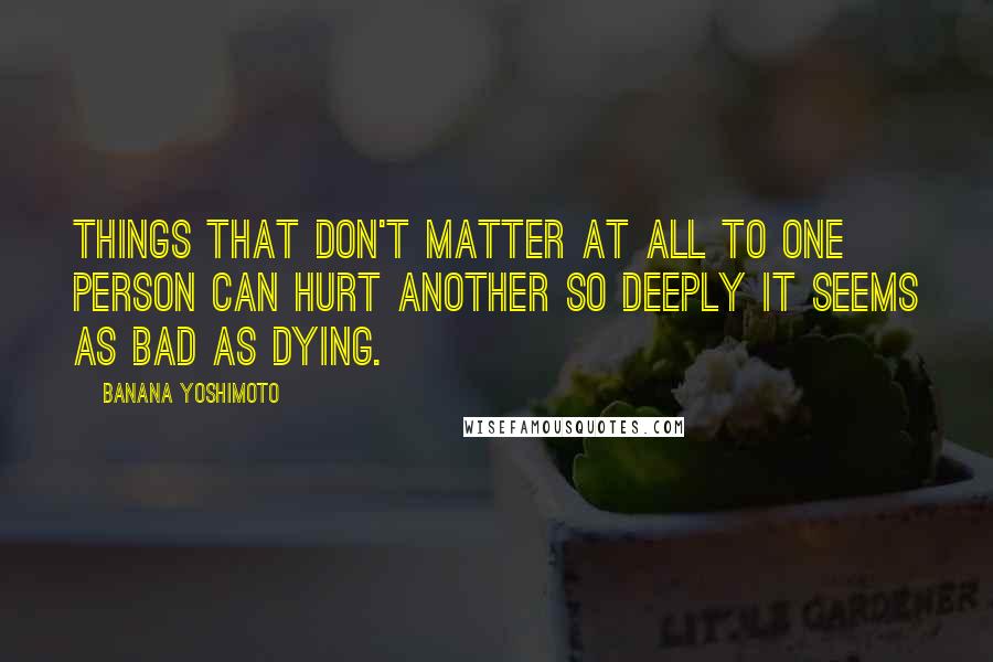 Banana Yoshimoto Quotes: Things that don't matter at all to one person can hurt another so deeply it seems as bad as dying.