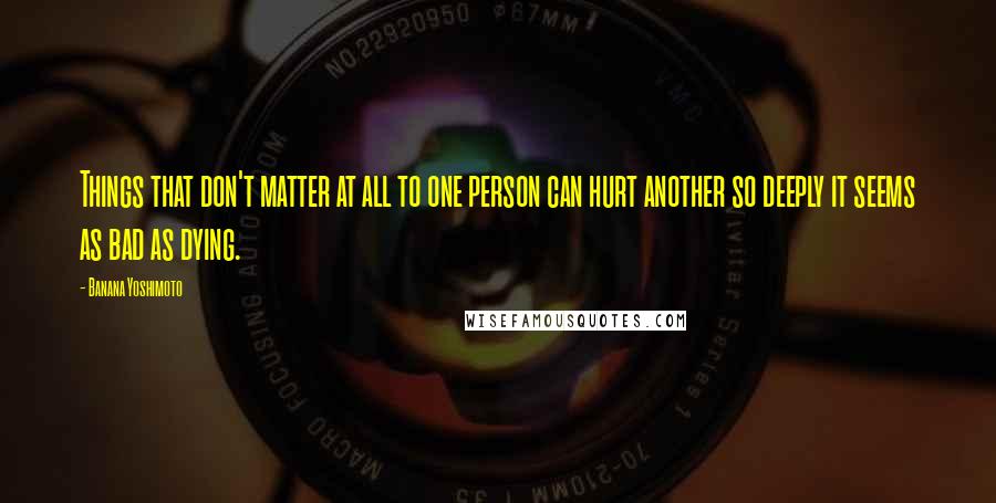 Banana Yoshimoto Quotes: Things that don't matter at all to one person can hurt another so deeply it seems as bad as dying.