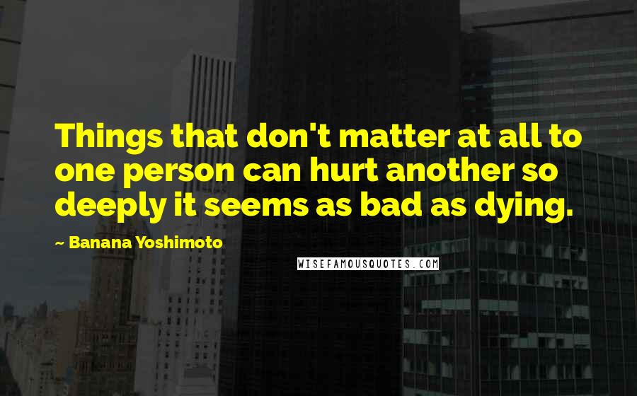 Banana Yoshimoto Quotes: Things that don't matter at all to one person can hurt another so deeply it seems as bad as dying.